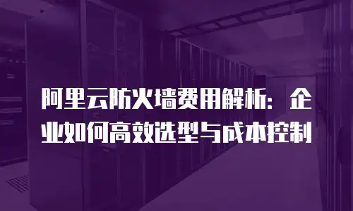 阿里云防火墙费用解析：企业如何高效选型与成本控制
