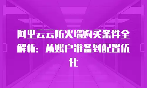 阿里云云防火墙购买条件全解析：从账户准备到配置优化