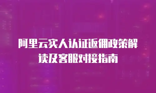 阿里云实人认证返佣政策解读及客服对接指南
