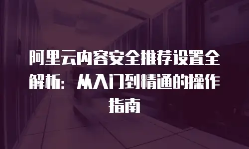 阿里云内容安全推荐设置全解析：从入门到精通的操作指南