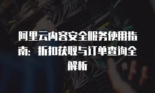 阿里云内容安全服务使用指南：折扣获取与订单查询全解析