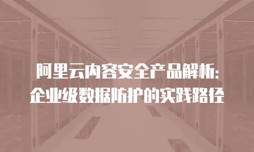 阿里云内容安全产品解析：企业级数据防护的实践路径
