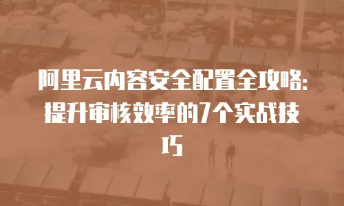 阿里云内容安全配置全攻略：提升审核效率的7个实战技巧