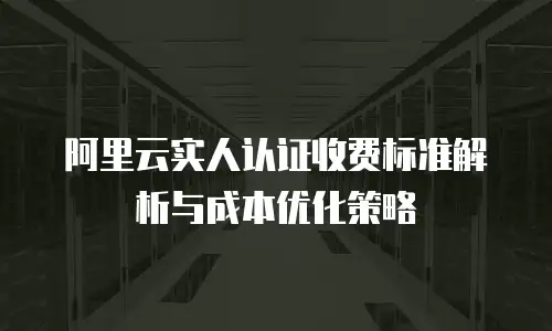 阿里云实人认证收费标准解析与成本优化策略
