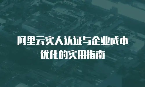 阿里云实人认证与企业成本优化的实用指南