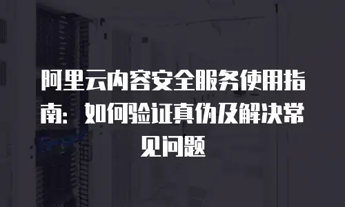 阿里云内容安全服务使用指南：如何验证真伪及解决常见问题