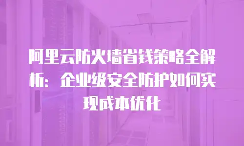 阿里云防火墙省钱策略全解析：企业级安全防护如何实现成本优化
