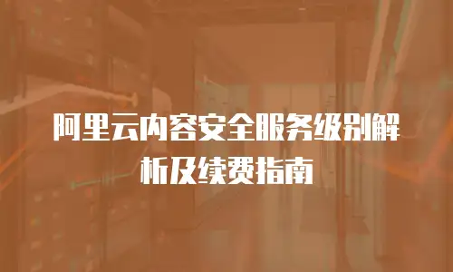 阿里云内容安全服务级别解析及续费指南