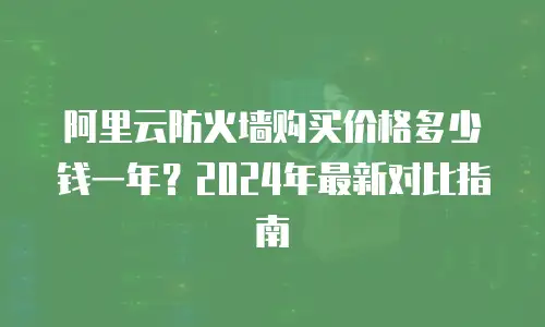阿里云防火墙购买价格多少钱一年？2024年最新对比指南