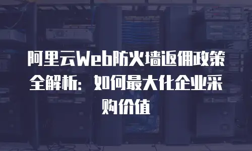 阿里云Web防火墙返佣政策全解析：如何最大化企业采购价值