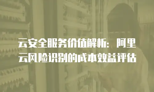 云安全服务价值解析：阿里云风险识别的成本效益评估
