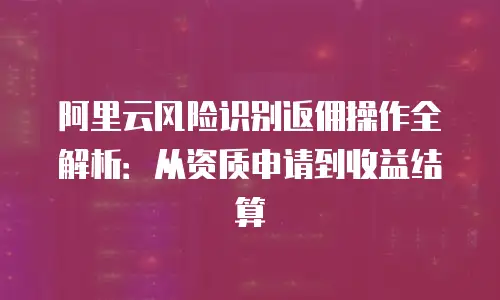 阿里云风险识别返佣操作全解析：从资质申请到收益结算