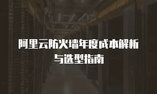 阿里云防火墙年度成本解析与选型指南
