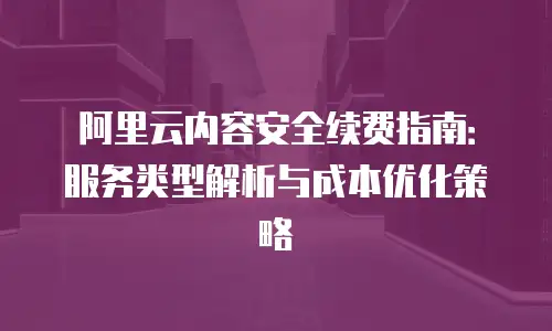 阿里云内容安全续费指南：服务类型解析与成本优化策略