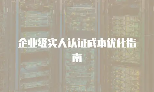 企业级实人认证成本优化指南