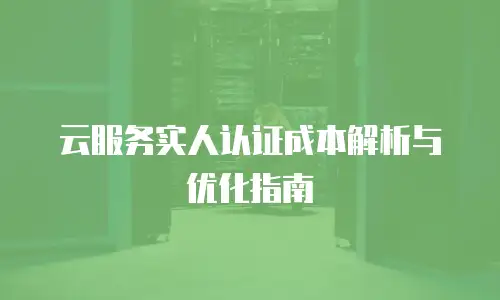 云服务实人认证成本解析与优化指南