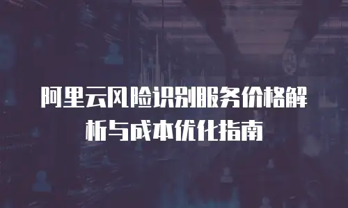 阿里云风险识别服务价格解析与成本优化指南
