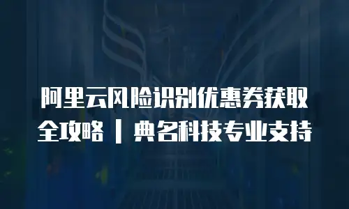 阿里云风险识别优惠券获取全攻略 | 典名科技专业支持