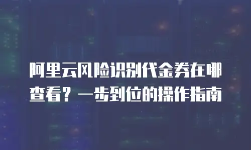 阿里云风险识别代金券在哪查看？一步到位的操作指南