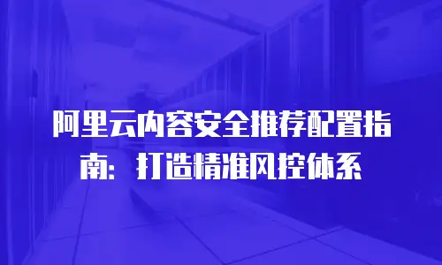 阿里云内容安全推荐配置指南：打造精准风控体系