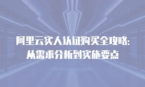 阿里云实人认证购买全攻略：从需求分析到实施要点