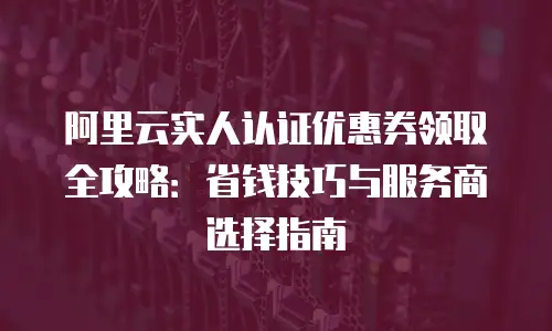 阿里云实人认证优惠券领取全攻略：省钱技巧与服务商选择指南