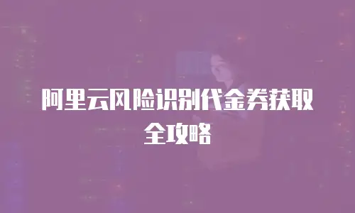 阿里云风险识别代金券获取全攻略