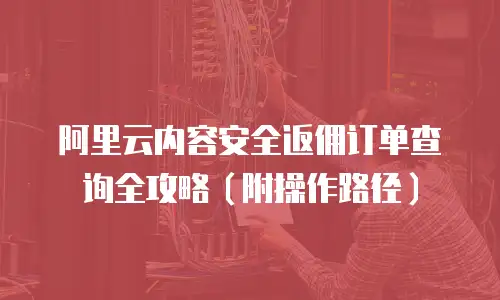 阿里云内容安全返佣订单查询全攻略（附操作路径）
