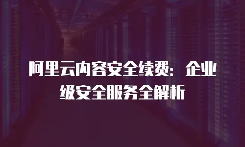 阿里云内容安全续费：企业级安全服务全解析
