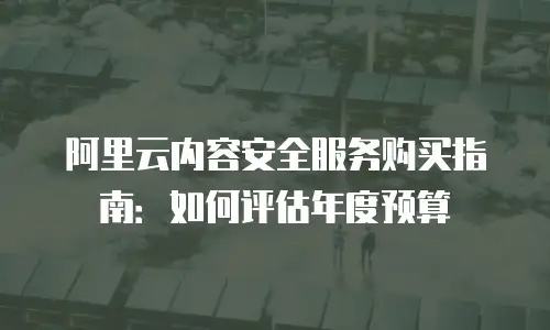 阿里云内容安全服务购买指南：如何评估年度预算