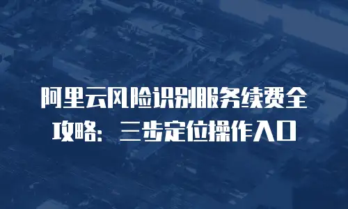 阿里云风险识别服务续费全攻略：三步定位操作入口