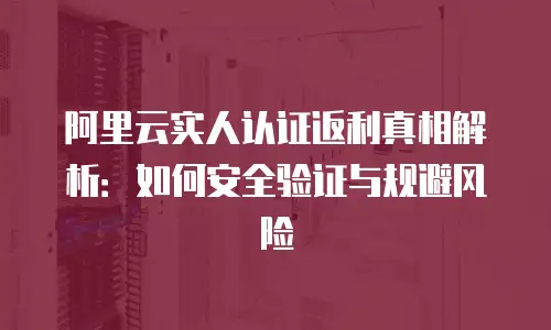 阿里云实人认证返利真相解析：如何安全验证与规避风险