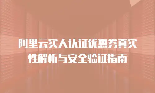 阿里云实人认证优惠券真实性解析与安全验证指南