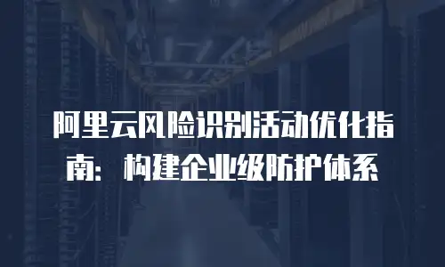 阿里云风险识别活动优化指南：构建企业级防护体系