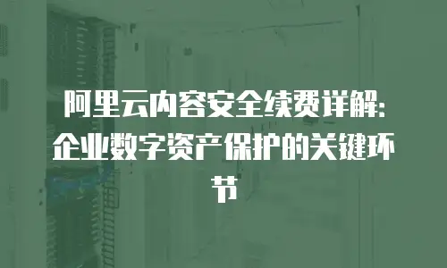 阿里云内容安全续费详解：企业数字资产保护的关键环节