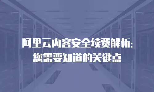 阿里云内容安全续费解析：您需要知道的关键点