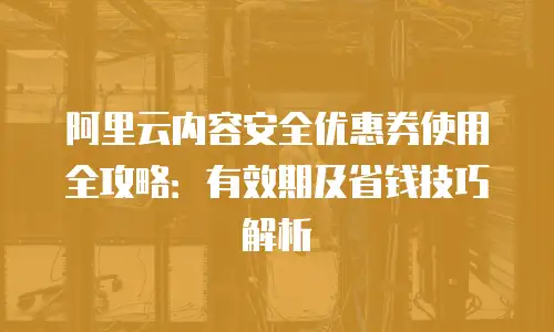 阿里云内容安全优惠券使用全攻略：有效期及省钱技巧解析