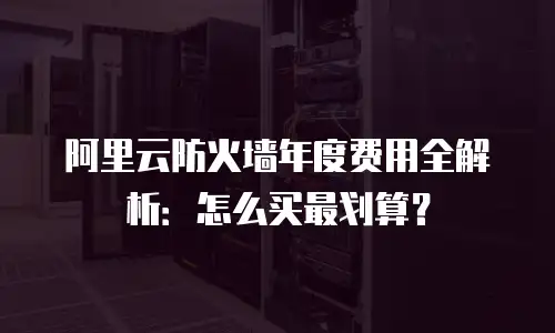 阿里云防火墙年度费用全解析：怎么买最划算？