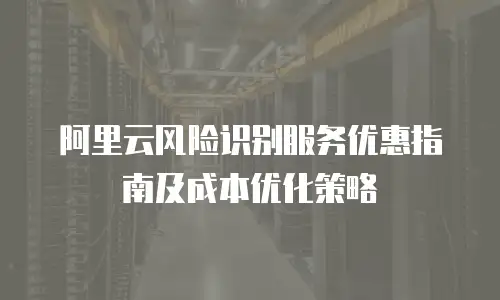 阿里云风险识别服务优惠指南及成本优化策略