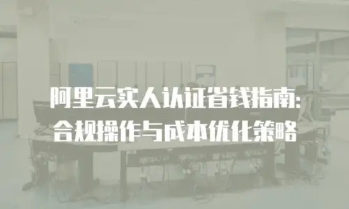 阿里云实人认证省钱指南：合规操作与成本优化策略