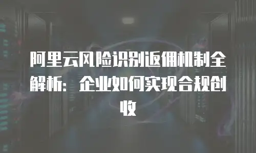阿里云风险识别返佣机制全解析：企业如何实现合规创收