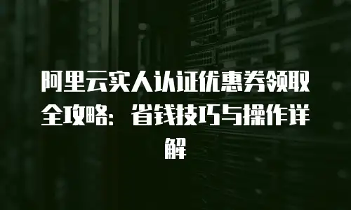 阿里云实人认证优惠券领取全攻略：省钱技巧与操作详解