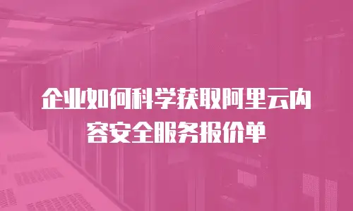 企业如何科学获取阿里云内容安全服务报价单