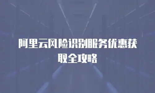阿里云风险识别服务优惠获取全攻略