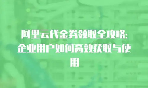 阿里云代金券领取全攻略：企业用户如何高效获取与使用