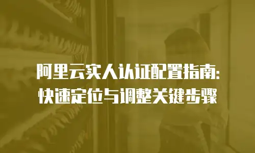 阿里云实人认证配置指南：快速定位与调整关键步骤