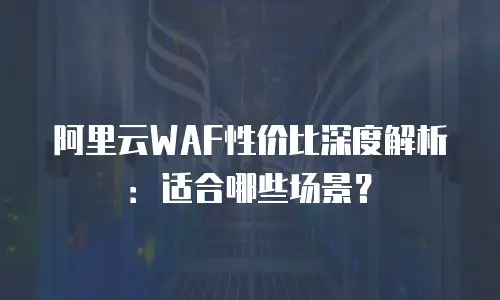 阿里云WAF性价比深度解析：适合哪些场景？