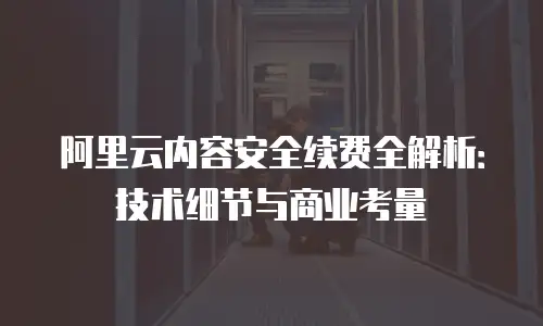 阿里云内容安全续费全解析：技术细节与商业考量