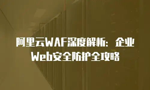 阿里云WAF深度解析：企业Web安全防护全攻略