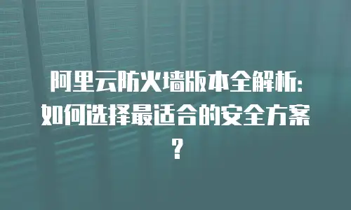 阿里云防火墙版本全解析：如何选择最适合的安全方案？